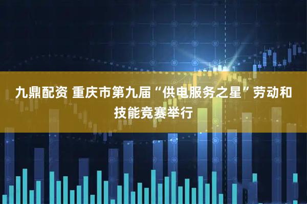 九鼎配资 重庆市第九届“供电服务之星”劳动和技能竞赛举行