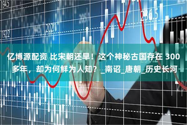 亿博源配资 比宋朝还早！这个神秘古国存在 300 多年，却为何鲜为人知？_南诏_唐朝_历史长河