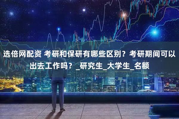 选倍网配资 考研和保研有哪些区别？考研期间可以出去工作吗？_研究生_大学生_名额